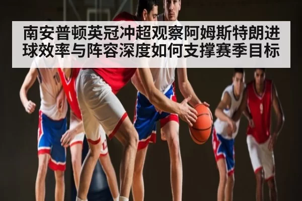 南安普顿英冠冲超观察阿姆斯特朗进球效率与阵容深度如何支撑赛季目标