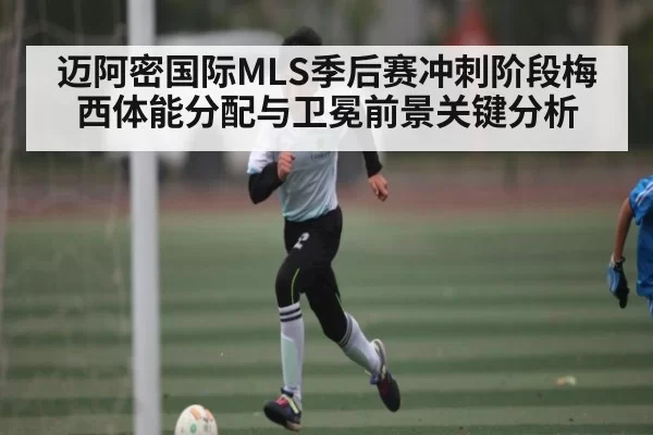 迈阿密国际MLS季后赛冲刺阶段梅西体能分配与卫冕前景关键分析